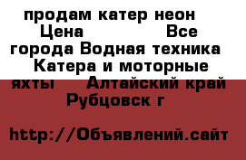 продам катер неон  › Цена ­ 550 000 - Все города Водная техника » Катера и моторные яхты   . Алтайский край,Рубцовск г.